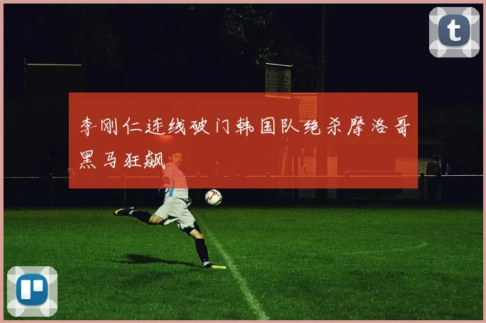 李刚仁连线破门韩国队绝杀摩洛哥黑马狂飙