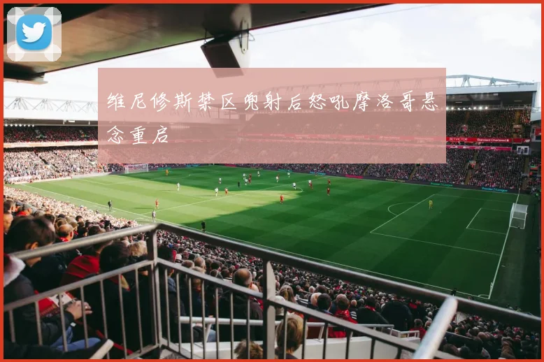 维尼修斯禁区兜射后怒吼摩洛哥悬念重启