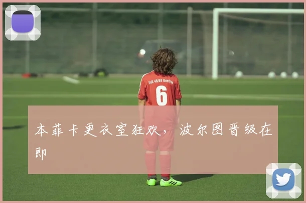 本菲卡更衣室狂欢，波尔图晋级在即