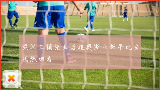 武汉三镇先丢后追奥斯卡扳平比分高燃回看