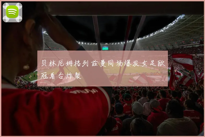 贝林厄姆格列兹曼同场爆发女足欧冠看台炸裂