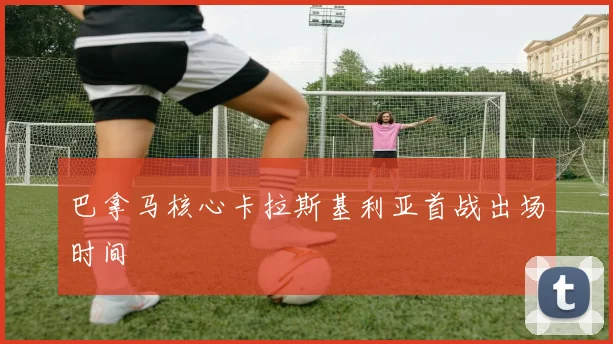 巴拿马核心卡拉斯基利亚首战出场时间