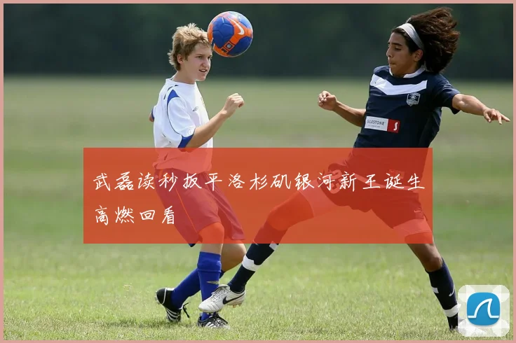 武磊读秒扳平洛杉矶银河新王诞生高燃回看