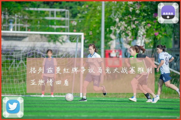 格列兹曼红牌争议马竞大战塞维利亚燃情回看