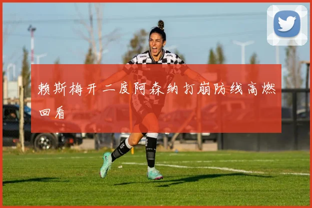 赖斯梅开二度阿森纳打崩防线高燃回看