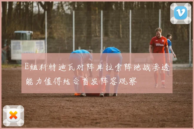 E组科特迪瓦对阵库拉索阵地战渗透能力值得结合首发阵容观察