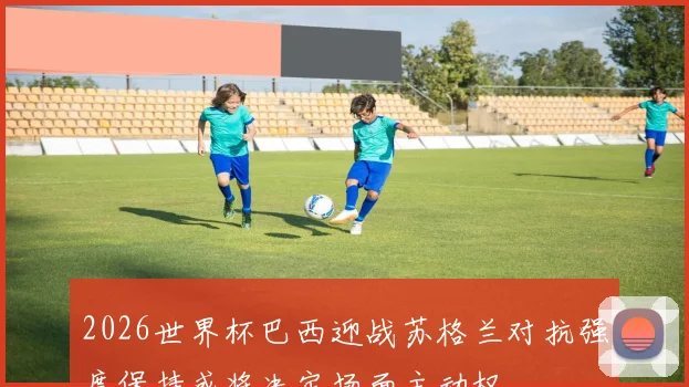 2026世界杯巴西迎战苏格兰对抗强度保持或将决定场面主动权