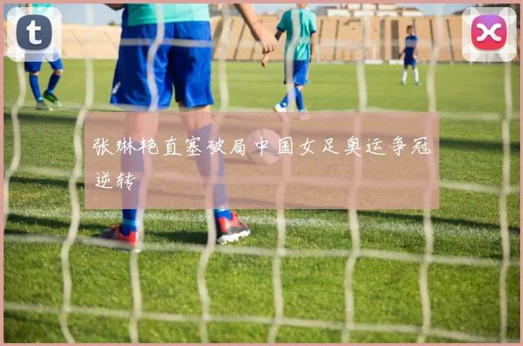 张琳艳直塞破局中国女足奥运争冠逆转