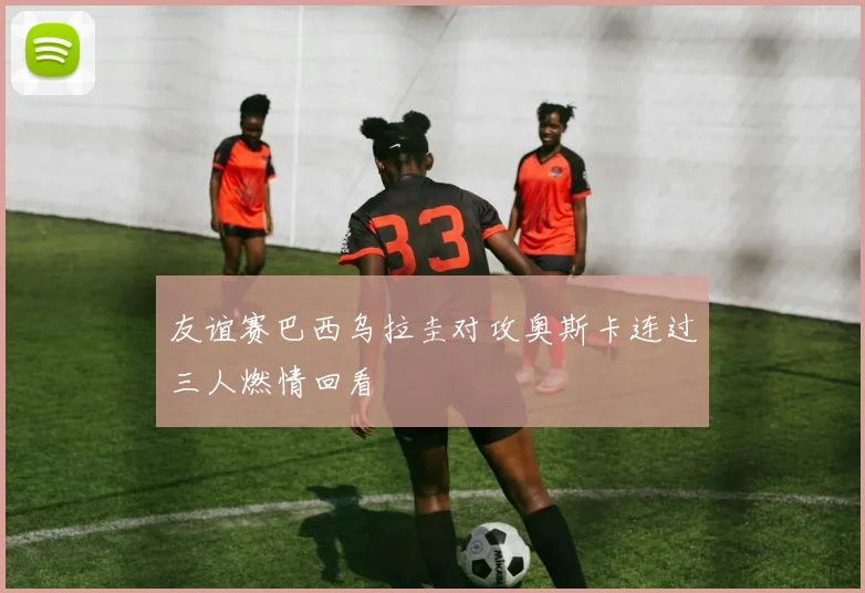 友谊赛巴西乌拉圭对攻奥斯卡连过三人燃情回看