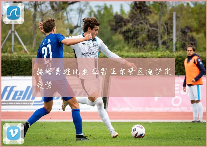 赫塔费迎比利亚雷亚尔禁区掩护定走势