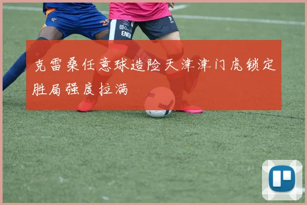 克雷桑任意球造险天津津门虎锁定胜局强度拉满